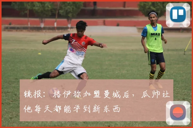 镜报：格伊称加盟曼城后，瓜帅让他每天都能学到新东西