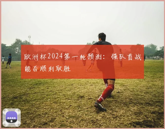 欧洲杯2024第一轮预测:强队首战能否顺利取胜