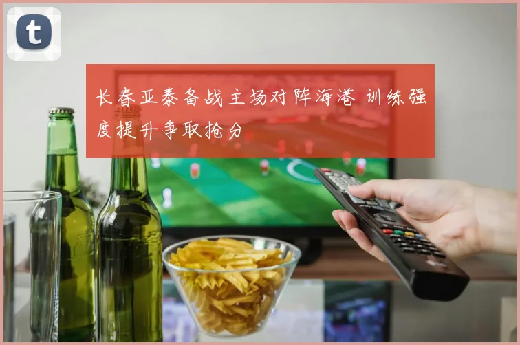 长春亚泰备战主场对阵海港 训练强度提升争取抢分
