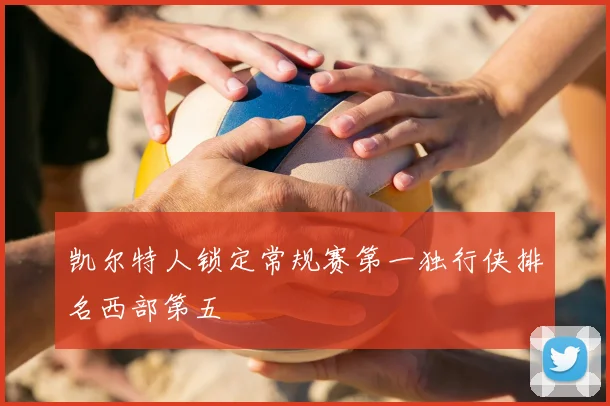 凯尔特人锁定常规赛第一独行侠排名西部第五