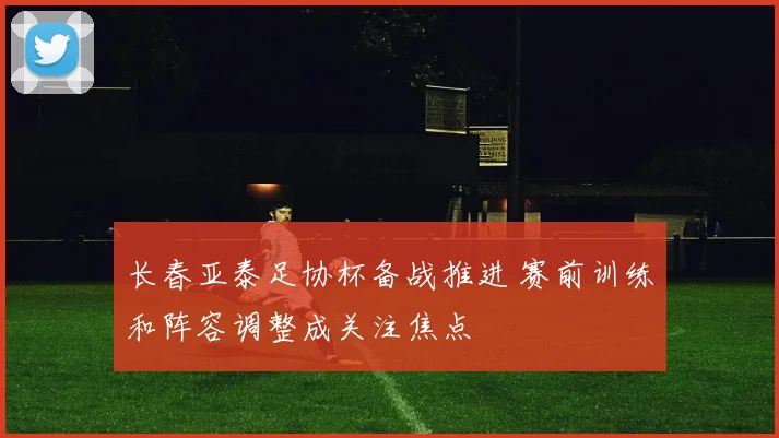 长春亚泰足协杯备战推进 赛前训练和阵容调整成关注焦点