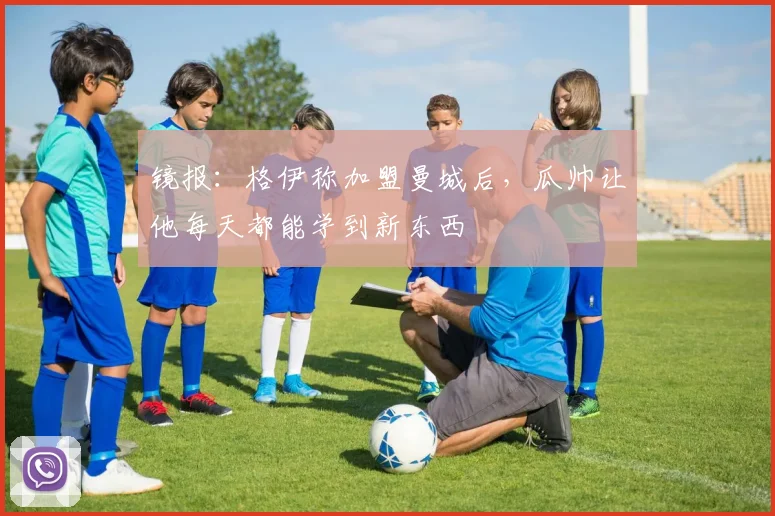 镜报：格伊称加盟曼城后，瓜帅让他每天都能学到新东西