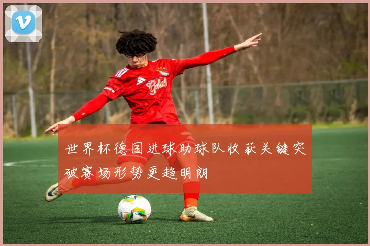 世界杯德国进球助球队收获关键突破赛场形势更趋明朗