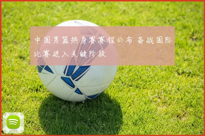 中国男篮热身赛赛程公布 备战国际比赛进入关键阶段