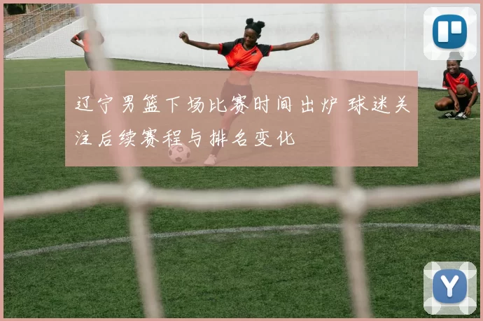 辽宁男篮下场比赛时间出炉 球迷关注后续赛程与排名变化