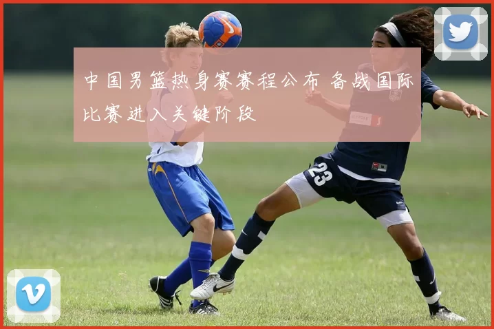 中国男篮热身赛赛程公布 备战国际比赛进入关键阶段