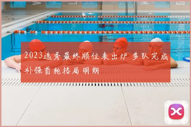2023选秀最终顺位表出炉 多队完成补强首轮格局明朗