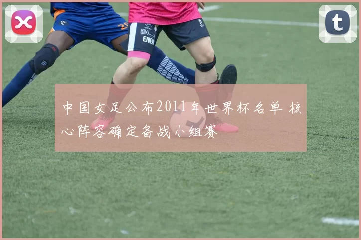中国女足公布2011年世界杯名单 核心阵容确定备战小组赛