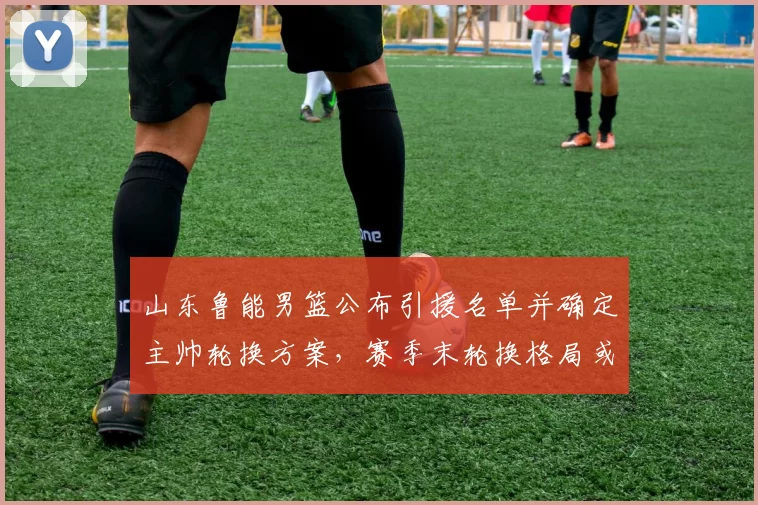 山东鲁能男篮公布引援名单并确定主帅轮换方案，赛季末轮换格局或改写