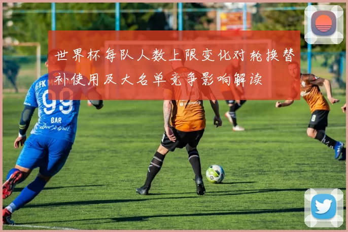 世界杯每队人数上限变化对轮换替补使用及大名单竞争影响解读