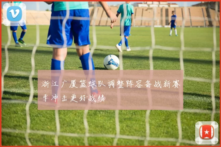 浙江广厦篮球队调整阵容备战新赛季冲击更好战绩