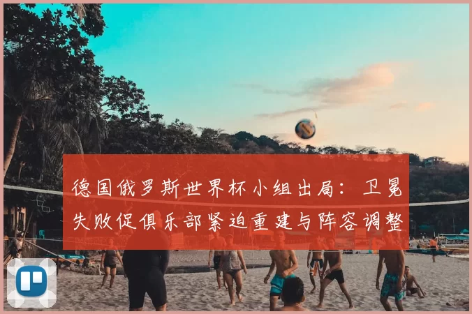 德国俄罗斯世界杯小组出局：卫冕失败促俱乐部紧迫重建与阵容调整