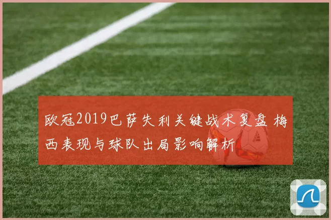 欧冠2019巴萨失利关键战术复盘 梅西表现与球队出局影响解析