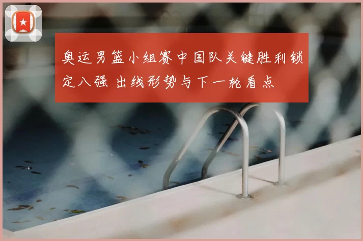 奥运男篮小组赛中国队关键胜利锁定八强 出线形势与下一轮看点