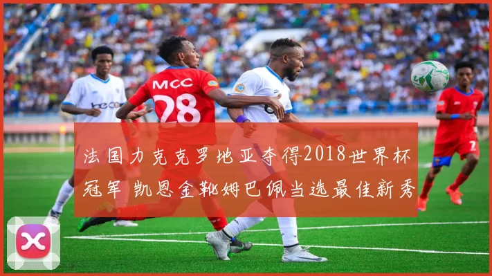 法国力克克罗地亚夺得2018世界杯冠军 凯恩金靴姆巴佩当选最佳新秀
