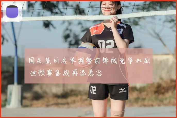 国足集训名单调整前锋线竞争加剧 世预赛备战再添悬念