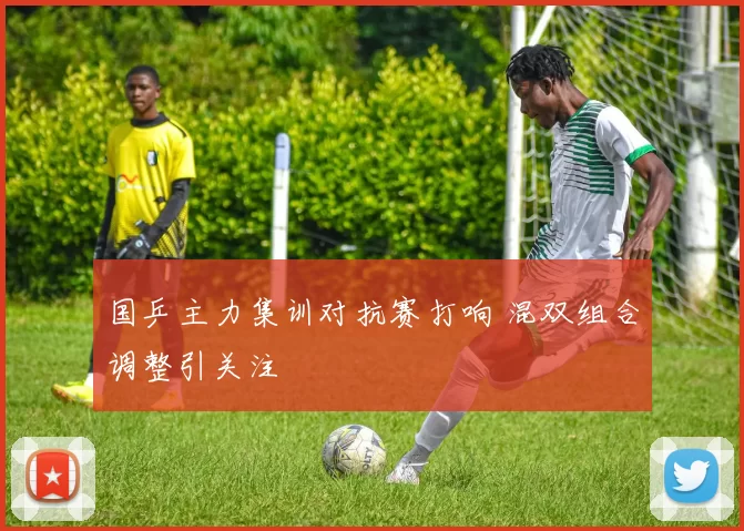 国乒主力集训对抗赛打响 混双组合调整引关注