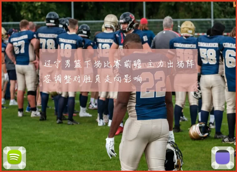 辽宁男篮下场比赛前瞻 主力出场阵容调整对胜负走向影响