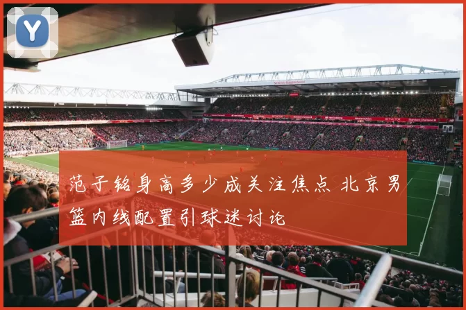 范子铭身高多少成关注焦点 北京男篮内线配置引球迷讨论