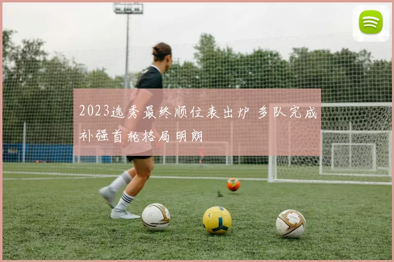 2023选秀最终顺位表出炉 多队完成补强首轮格局明朗