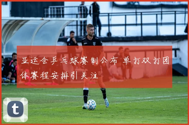 亚运会乒乓球赛制公布 单打双打团体赛程安排引关注