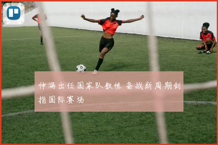 仲满出任国家队教练 备战新周期剑指国际赛场