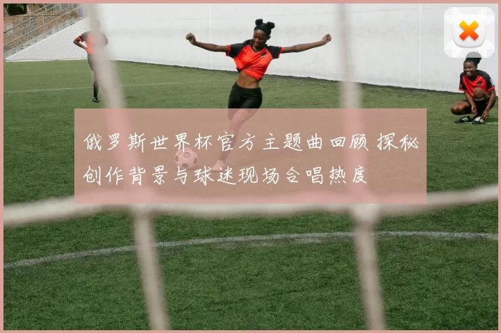 俄罗斯世界杯官方主题曲回顾 探秘创作背景与球迷现场合唱热度