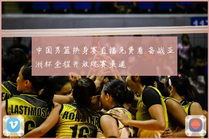 中国男篮热身赛直播免费看 备战亚洲杯全程开放观赛渠道