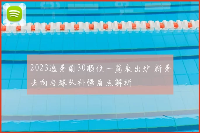 2023选秀前30顺位一览表出炉 新秀去向与球队补强看点解析