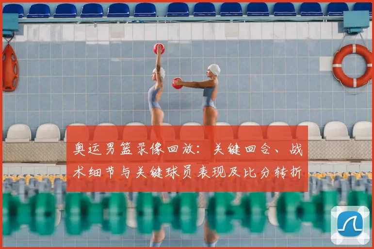 奥运男篮录像回放：关键回合、战术细节与关键球员表现及比分转折影响出线形势