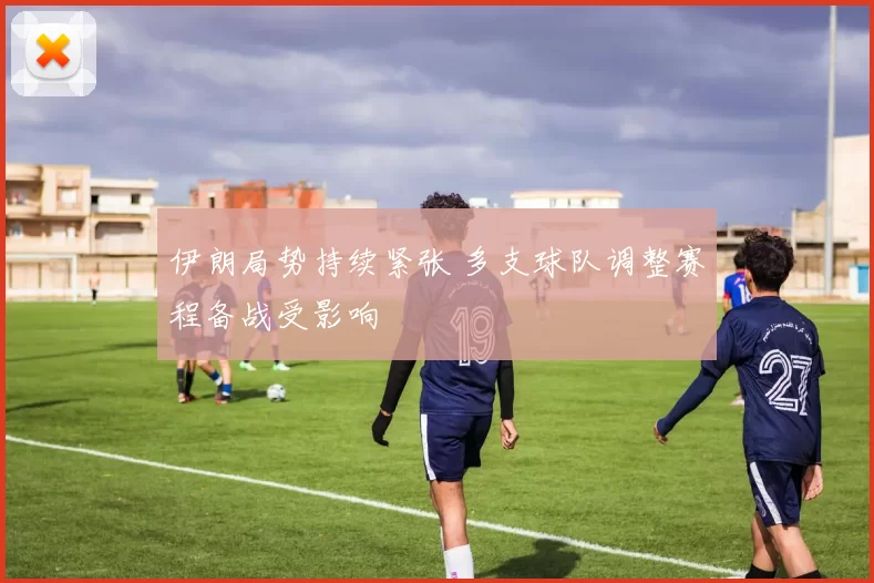 伊朗局势持续紧张 多支球队调整赛程备战受影响