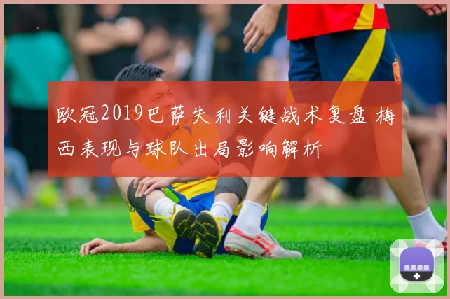 欧冠2019巴萨失利关键战术复盘 梅西表现与球队出局影响解析