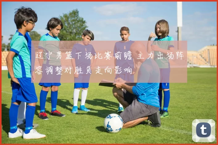 辽宁男篮下场比赛前瞻 主力出场阵容调整对胜负走向影响