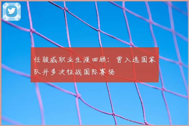 任骏威职业生涯回顾：曾入选国家队并多次征战国际赛场