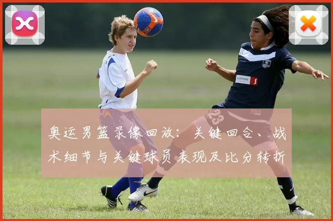 奥运男篮录像回放：关键回合、战术细节与关键球员表现及比分转折影响出线形势
