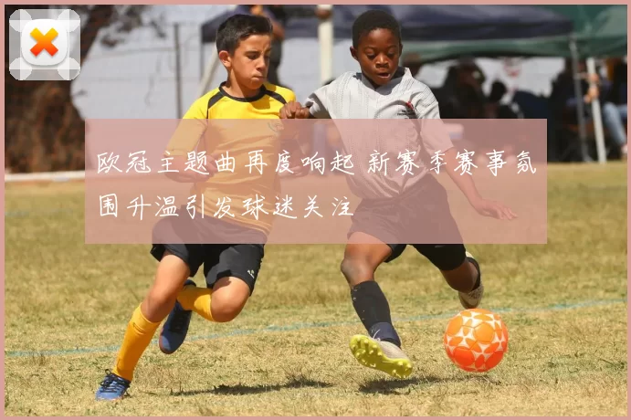 欧冠主题曲再度响起 新赛季赛事氛围升温引发球迷关注