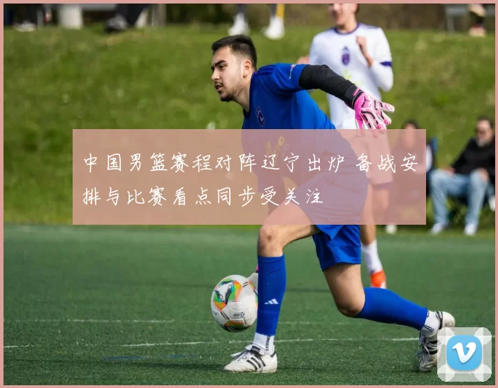 中国男篮赛程对阵辽宁出炉 备战安排与比赛看点同步受关注