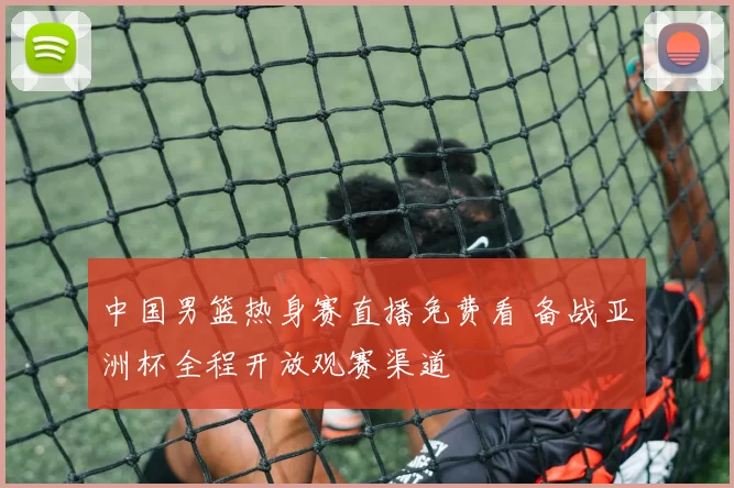 中国男篮热身赛直播免费看 备战亚洲杯全程开放观赛渠道