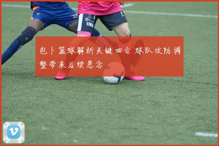 包卜篮球解析关键回合 球队攻防调整带来后续悬念