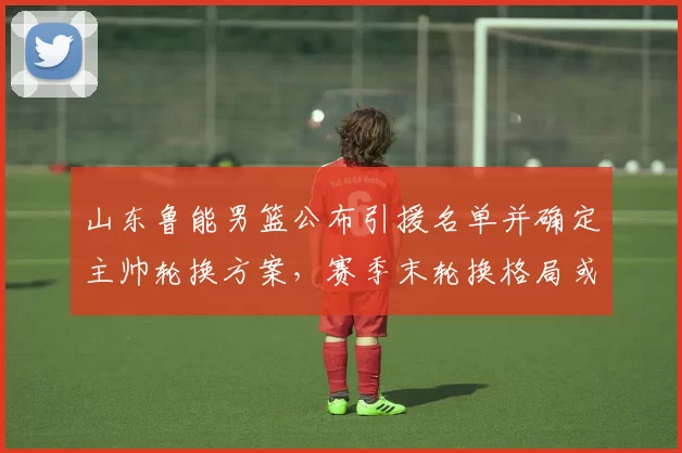 山东鲁能男篮公布引援名单并确定主帅轮换方案，赛季末轮换格局或改写