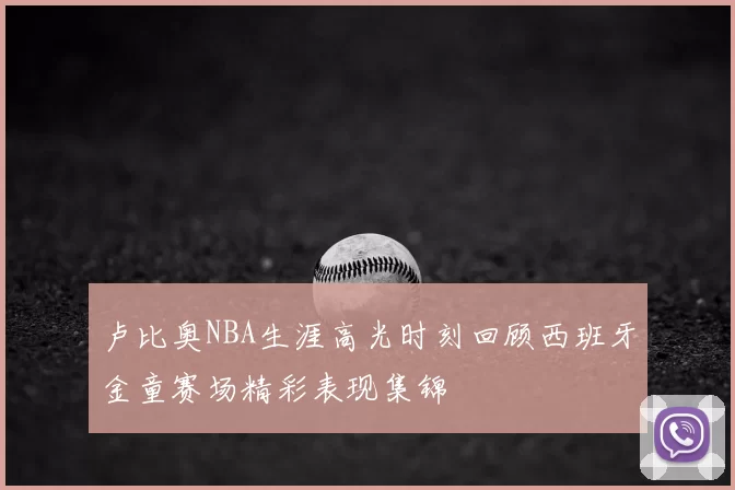 卢比奥NBA生涯高光时刻回顾西班牙金童赛场精彩表现集锦