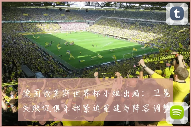 德国俄罗斯世界杯小组出局：卫冕失败促俱乐部紧迫重建与阵容调整