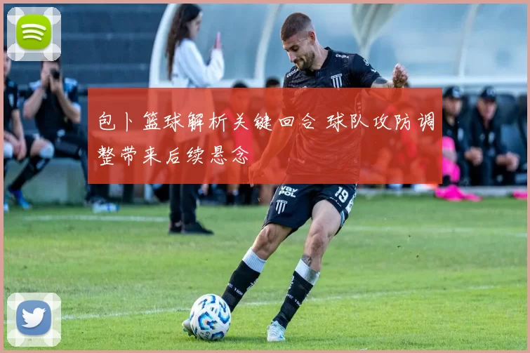 包卜篮球解析关键回合 球队攻防调整带来后续悬念