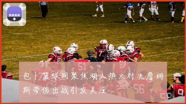 包卜篮球网聚焦湖人热火对决詹姆斯带伤出战引发关注