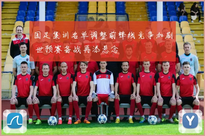 国足集训名单调整前锋线竞争加剧 世预赛备战再添悬念