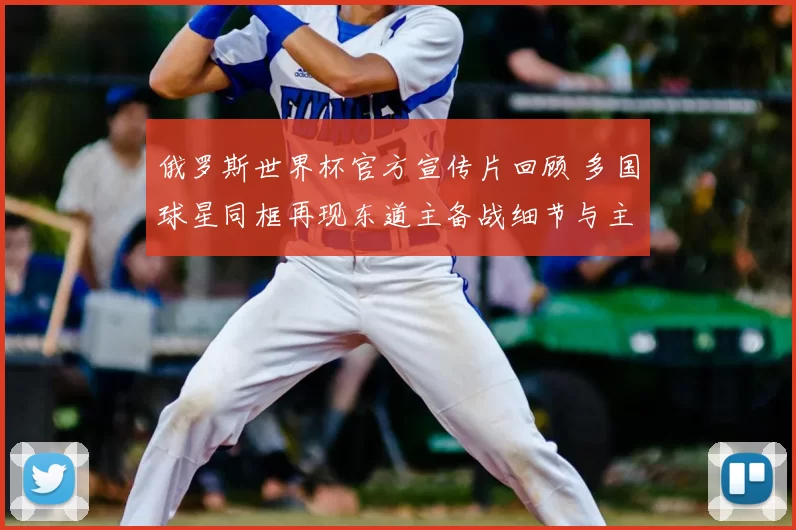 俄罗斯世界杯官方宣传片回顾 多国球星同框再现东道主备战细节与主场氛围