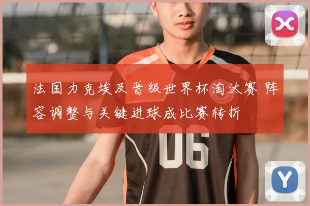 法国力克埃及晋级世界杯淘汰赛 阵容调整与关键进球成比赛转折